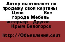 Автор выставляет на продажу свои картины  › Цена ­ 22 000 - Все города Мебель, интерьер » Другое   . Крым,Белогорск